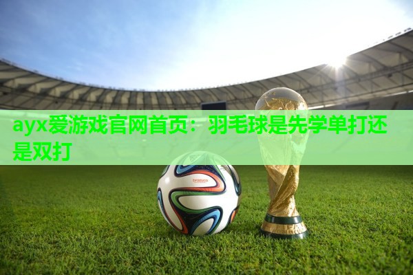 ayx爱游戏官网首页：羽毛球是先学单打还是双打