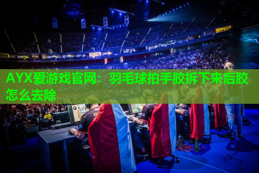 AYX爱游戏官网：羽毛球拍手胶拆下来后胶怎么去除