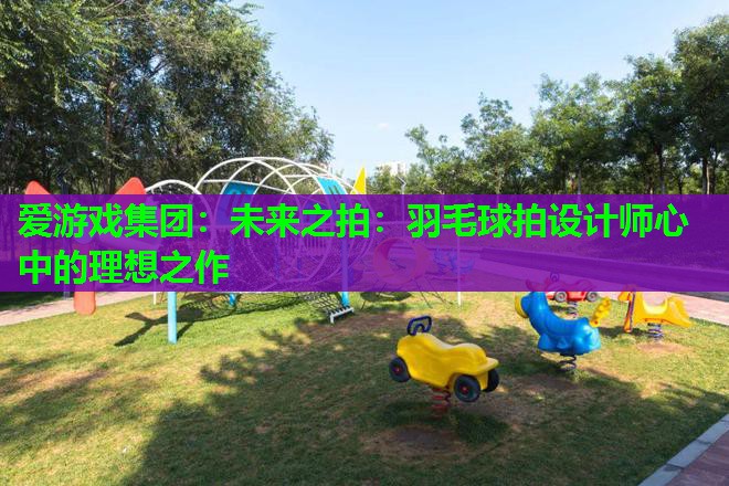 未来之拍:羽毛球拍设计师心中的理想之作 未来之拍:羽毛球拍设计师心中的理想之作