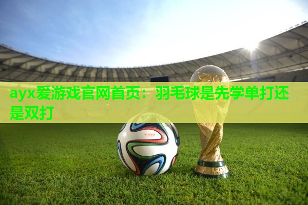 羽毛球是先学单打还是双打 羽毛球是先学单打还是双打